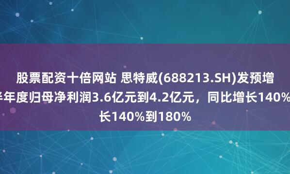 股票配资十倍网站 思特威(688213.SH)发预增,预计半年度归母净利润3.6亿元到4.2亿元,同比增长140%到180%