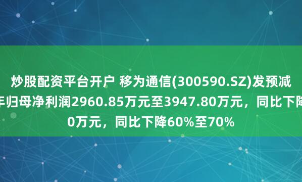 炒股配资平台开户 移为通信(300590.SZ)发预减，预计上半年归母净利润2960.85万元至3947.80万元，同比下降60%至70%