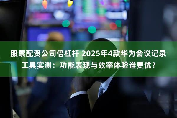 股票配资公司倍杠杆 2025年4款华为会议记录工具实测:功能表现与效率体验谁更优?