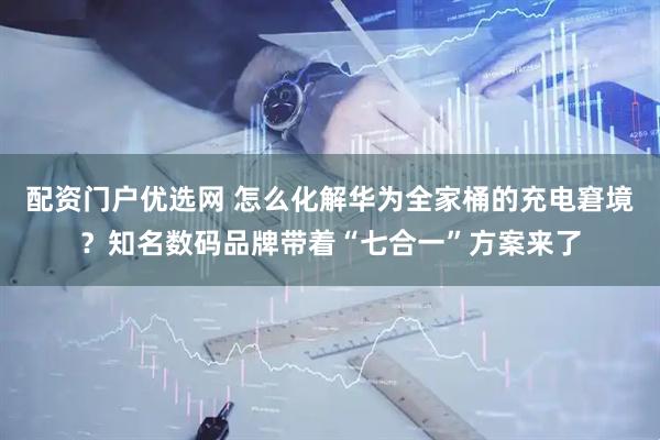 配资门户优选网 怎么化解华为全家桶的充电窘境？知名数码品牌带着“七合一”方案来了