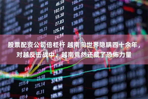 股票配资公司倍杠杆 越南向世界隐瞒四十余年,对越反击战中,越南竟然还藏了恐怖力量