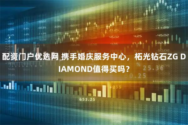 配资门户优选网 携手婚庆服务中心,柘光钻石ZG DIAMOND值得买吗?