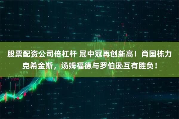 股票配资公司倍杠杆 冠中冠再创新高！肖国栋力克希金斯，汤姆福德与罗伯逊互有胜负！