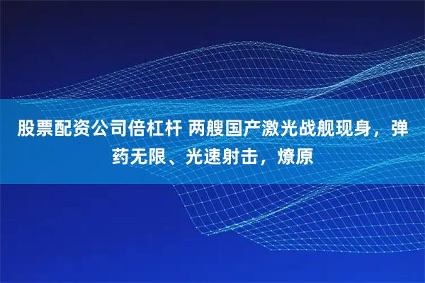股票配资公司倍杠杆 两艘国产激光战舰现身，弹药无限、光速射击，燎原