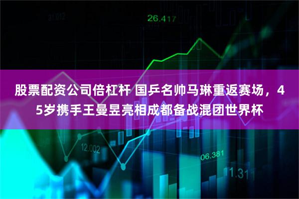 股票配资公司倍杠杆 国乒名帅马琳重返赛场,45岁携手王曼昱亮相成都备战混团世界杯